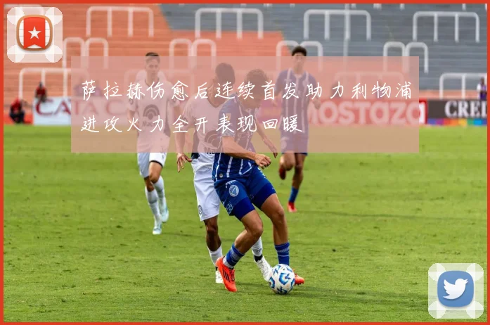 萨拉赫伤愈后连续首发助力利物浦进攻火力全开表现回暖