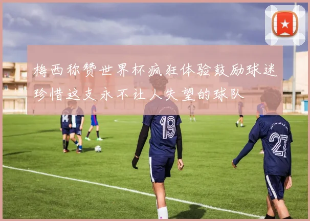 梅西称赞世界杯疯狂体验鼓励球迷珍惜这支永不让人失望的球队