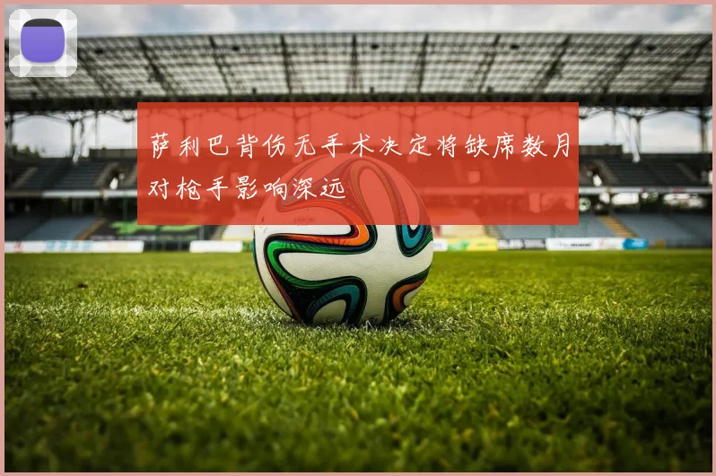 萨利巴背伤无手术决定将缺席数月对枪手影响深远