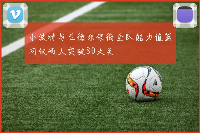 小波特与兰德尔领衔全队能力值篮网仅两人突破80大关