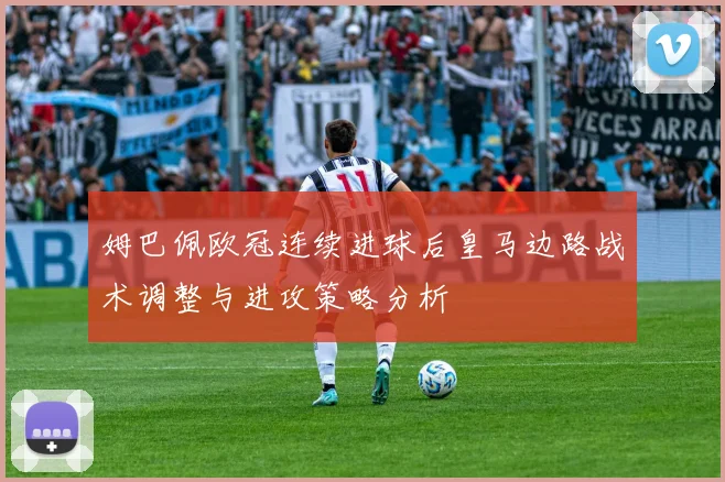 姆巴佩欧冠连续进球后皇马边路战术调整与进攻策略分析