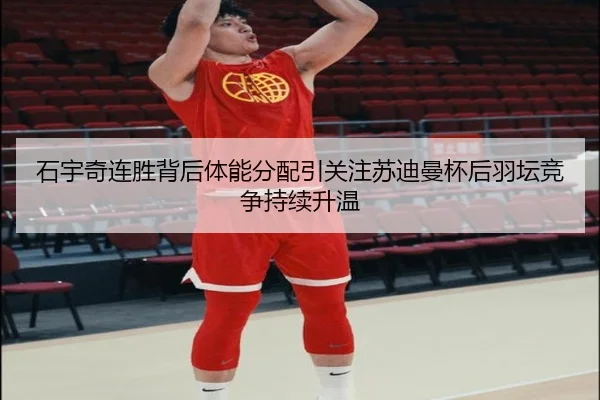 石宇奇连胜背后体能分配引关注苏迪曼杯后羽坛竞争持续升温