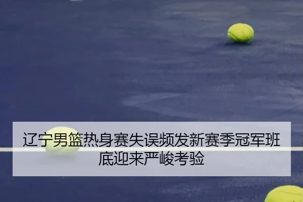 辽宁男篮热身赛失误频发新赛季冠军班底迎来严峻考验