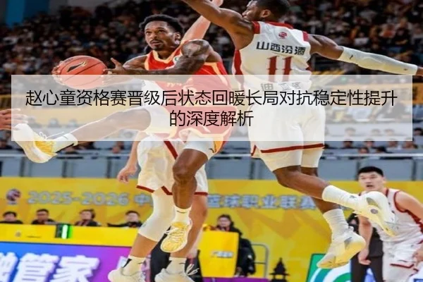 赵心童资格赛晋级后状态回暖长局对抗稳定性提升的深度解析